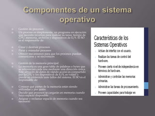  Gestión de procesos 
 Un proceso es simplemente, un programa en ejecución 
que necesita recursos para realizar su tarea: tiempo de 
CPU, memoria, archivos y dispositivos de E/S. El SO 
es el responsable de: 
 Crear y destruir procesos 
 Parar y reanudar procesos 
 Ofrecer mecanismos para que los procesos puedan 
comunicarse y se sincronicen 
 Gestión de la memoria principal 
 La memoria es una gran tabla de palabras o bytes que 
se referencian cada una mediante una dirección única. 
Este almacén de datos de rápido acceso es compartido 
por la CPU y los dispositivos de E/S, es volátil y 
pierde su contenido ante fallos del sistema. El SO es el 
responsable de: 
 Conocer qué partes de la memoria están siendo 
utilizadas y por quién 
 Decidir qué procesos se cargarán en memoria cuando 
haya espacio disponible 
 Asignar y reclamar espacio de memoria cuando sea 
necesario 
 