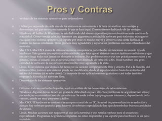  Ventajas de los sistemas operativos para ordenadores 
 Hablar por separado de cada uno de los sistemas es conveniente a la hora de analizar sus ventajas y 
desventajas, así que eso es precisamente lo que se hará aquí. Comenzaremos hablando de las ventajas. 
 Windows. Al hablar de Windows, se está hablando del sistema operativo para ordenadores más usado en la 
actualidad. Cómo ventaja principal tenemos una gigantesca cantidad de software para todo uso, más que en 
cualquier otro sistema operativo. El soporte por ende es mucho mayor y conserva una cierta facilidad al 
realizar las tareas cotidianas. Tiene gráficos muy agradables y soporta sin problemas cas todo el hardware del 
mercado. 
 Mac OS X. Mac OS X marca la diferencia con su competencia por el hecho de funcionar en un solo tipo de 
hardware. Esto genera una optimización excelente, que hace que el sistema corra en óptimas condiciones y que 
ejecute y haga todas sus tareas sin alentarse ni trabarse. Sus problemas con virus son prácticamente nulos y en 
general, brinda al usuario una experiencia muy bien diseñada de principio a fin. Posee también una gran 
cantidad de software, la mayoría con una interfaz muy agradable a la vista. 
 Linux. Es un sistema que destaca del resto por su carácter completamente libre y abierto. Fiel a la filosofía del 
software libre, todo en este sistema puede ser modificado, desde el aspecto exterior hasta las entrañas del 
núcleo del sistema (si se sabe cómo). La mayoría de sus aplicaciones son gratuitas y casi todas también 
respetan la filosofía del software libre. 
 Desventajas de los sistemas operativos 
 Cómo no todo es miel sobre hojuelas, aquí un análisis de las desventajas de estos sistemas. 
 Windows. Algunas tareas tienen un grado de dificultad un poco alto. Sus problemas de seguridad son altos y 
por ende, se recomienda el uso de un antivirus. Se suele trabar bajo programas intensos y, dependiendo de la 
versión, puede ser muy propenso a fallos. 
 Mac OS X. El hardware es costoso si se compara con el de un PC. Su nivel de personalización es reducido y 
aunque hay software gratuito, para hacerse de software especializado hay que desembolsar buenas cantidades 
de dinero. 
 Linux. Muchas acciones aún requieren el uso de la terminal y eso resulta confuso para el usuario no 
especializado. Programas de grandes compañías no están disponibles y su soporte para hardware es un poco 
reducido. 
