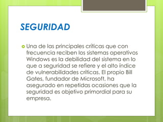 SEGURIDAD 
 Una de las principales críticas que con 
frecuencia reciben los sistemas operativos 
Windows es la debilidad del sistema en lo 
que a seguridad se refiere y el alto índice 
de vulnerabilidades críticas. El propio Bill 
Gates, fundador de Microsoft, ha 
asegurado en repetidas ocasiones que la 
seguridad es objetivo primordial para su 
empresa. 
