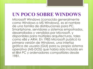 UN POCO SOBRE WINDOWS 
Microsoft Windows (conocido generalmente 
como Windows o MS Windows), es el nombre 
de una familia de distribuciones para PC, 
Smartphone, servidores y sistemas empotrados, 
desarrollados y vendidos por Microsoft, y 
disponibles para múltiples arquitecturas, tales 
como x86 y ARM. En 1985 Microsoft publicó la 
primera versión de Windows, una interfaz 
gráfica de usuario (GUI) para su propio sistema 
operativo (MS-DOS) que había sido incluido en 
el IBM PC y ordenadores compatibles desde 
1981. 
 