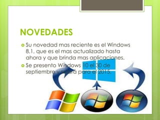 NOVEDADES 
 Su novedad mas reciente es el Windows 
8.1, que es el mas actualizado hasta 
ahora y que brinda mas aplicaciones. 
 Se presento Windows 10 el 30 de 
septiembre y saldrá para el 2015. 
 