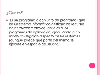 ¿QUE ES? 
 Es un programa o conjunto de programas que 
en un sistema informático gestiona los recursos 
de hardware y provee servicios a los 
programas de aplicación, ejecutándose en 
modo privilegiado respecto de los restantes 
(aunque puede que parte del mismo se 
ejecute en espacio de usuario) 
 