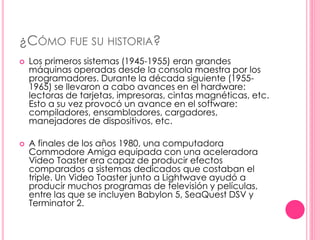 ¿CÓMO FUE SU HISTORIA? 
 Los primeros sistemas (1945-1955) eran grandes 
máquinas operadas desde la consola maestra por los 
programadores. Durante la década siguiente (1955- 
1965) se llevaron a cabo avances en el hardware: 
lectoras de tarjetas, impresoras, cintas magnéticas, etc. 
Esto a su vez provocó un avance en el software: 
compiladores, ensambladores, cargadores, 
manejadores de dispositivos, etc. 
 A finales de los años 1980, una computadora 
Commodore Amiga equipada con una aceleradora 
Video Toaster era capaz de producir efectos 
comparados a sistemas dedicados que costaban el 
triple. Un Video Toaster junto a Lightwave ayudó a 
producir muchos programas de televisión y películas, 
entre las que se incluyen Babylon 5, SeaQuest DSV y 
Terminator 2. 
 