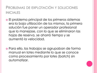 PROBLEMAS DE EXPLOTACIÓN Y SOLUCIONES 
INICIALES 
 El problema principal de los primeros sistemas 
era la baja utilización de los mismos, la primera 
solución fue poner un operador profesional 
que lo manejase, con lo que se eliminaron las 
hojas de reserva, se ahorró tiempo y se 
aumentó la velocidad. 
 Para ello, los trabajos se agrupaban de forma 
manual en lotes mediante lo que se conoce 
como procesamiento por lotes (batch) sin 
automatizar. 
 