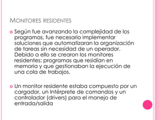 MONITORES RESIDENTES 
 Según fue avanzando la complejidad de los 
programas, fue necesario implementar 
soluciones que automatizaran la organización 
de tareas sin necesidad de un operador. 
Debido a ello se crearon los monitores 
residentes: programas que residían en 
memoria y que gestionaban la ejecución de 
una cola de trabajos. 
 Un monitor residente estaba compuesto por un 
cargador, un Intérprete de comandos y un 
controlador (drivers) para el manejo de 
entrada/salida 
 