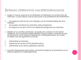 SISTEMAS OPERATIVOS MULTIPROGRAMADOS 
 Surge un nuevo avance en el hardware: el hardware con protección de 
memoria. Lo que ofrece nuevas soluciones a los problemas de rendimiento: 
 Se solapa el cálculo de unos trabajos con la entrada/salida de otros 
trabajos. 
 Se pueden mantener en memoria varios programas. 
 Se asigna el uso de la CPU a los diferentes programas en memoria. 
 Debido a los cambios anteriores, se producen cambios en el monitor 
residente, con lo que éste debe abordar nuevas tareas, naciendo lo que 
se denomina como Sistemas Operativos multiprogramados, los cuales 
cumplen con las siguientes funciones: 
 Administrar la memoria. 
 Gestionar el uso de la CPU (planificación). 
 Administrar el uso de los dispositivos de E/S. 
 Cuando desempeña esas tareas, el monitor residente se transforma en un 
sistema operativo multiprogramado. 
 