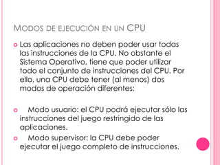MODOS DE EJECUCIÓN EN UN CPU 
 Las aplicaciones no deben poder usar todas 
las instrucciones de la CPU. No obstante el 
Sistema Operativo, tiene que poder utilizar 
todo el conjunto de instrucciones del CPU. Por 
ello, una CPU debe tener (al menos) dos 
modos de operación diferentes: 
 Modo usuario: el CPU podrá ejecutar sólo las 
instrucciones del juego restringido de las 
aplicaciones. 
 Modo supervisor: la CPU debe poder 
ejecutar el juego completo de instrucciones. 
 