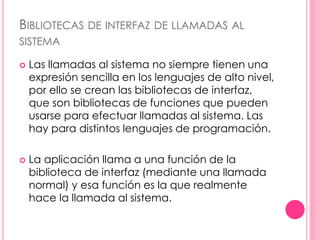 BIBLIOTECAS DE INTERFAZ DE LLAMADAS AL 
SISTEMA 
 Las llamadas al sistema no siempre tienen una 
expresión sencilla en los lenguajes de alto nivel, 
por ello se crean las bibliotecas de interfaz, 
que son bibliotecas de funciones que pueden 
usarse para efectuar llamadas al sistema. Las 
hay para distintos lenguajes de programación. 
 La aplicación llama a una función de la 
biblioteca de interfaz (mediante una llamada 
normal) y esa función es la que realmente 
hace la llamada al sistema. 
