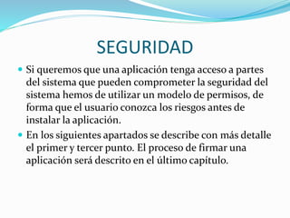 SEGURIDAD 
 Si queremos que una aplicación tenga acceso a partes 
del sistema que pueden comprometer la seguridad del 
sistema hemos de utilizar un modelo de permisos, de 
forma que el usuario conozca los riesgos antes de 
instalar la aplicación. 
 En los siguientes apartados se describe con más detalle 
el primer y tercer punto. El proceso de firmar una 
aplicación será descrito en el último capítulo. 

