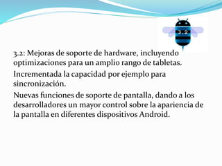 3.2: Mejoras de soporte de hardware, incluyendo 
optimizaciones para un amplio rango de tabletas. 
Incrementada la capacidad por ejemplo para 
sincronización. 
Nuevas funciones de soporte de pantalla, dando a los 
desarrolladores un mayor control sobre la apariencia de 
la pantalla en diferentes dispositivos Android. 
 