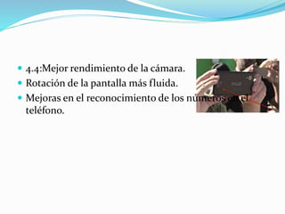  4.4:Mejor rendimiento de la cámara. 
 Rotación de la pantalla más fluida. 
 Mejoras en el reconocimiento de los números en el 
teléfono. 
 