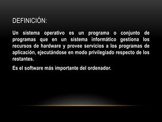 DEFINICIÓN: 
Un sistema operativo es un programa o conjunto de 
programas que en un sistema informático gestiona los 
recursos de hardware y provee servicios a los programas de 
aplicación, ejecutándose en modo privilegiado respecto de los 
restantes. 
Es el software más importante del ordenador. 
 