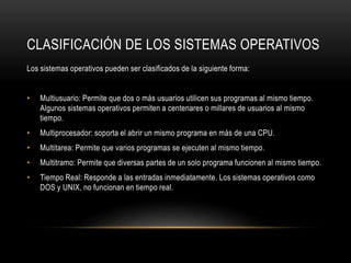 CLASIFICACIÓN DE LOS SISTEMAS OPERATIVOS 
Los sistemas operativos pueden ser clasificados de la siguiente forma: 
• Multiusuario: Permite que dos o más usuarios utilicen sus programas al mismo tiempo. 
Algunos sistemas operativos permiten a centenares o millares de usuarios al mismo 
tiempo. 
• Multiprocesador: soporta el abrir un mismo programa en más de una CPU. 
• Multitarea: Permite que varios programas se ejecuten al mismo tiempo. 
• Multitramo: Permite que diversas partes de un solo programa funcionen al mismo tiempo. 
• Tiempo Real: Responde a las entradas inmediatamente. Los sistemas operativos como 
DOS y UNIX, no funcionan en tiempo real. 
