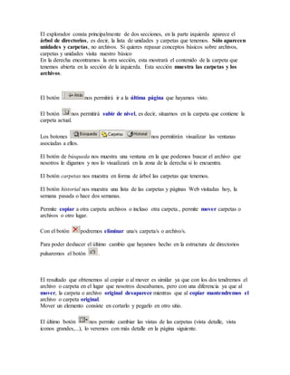 El explorador consta principalmente de dos secciones, en la parte izquierda aparece el 
árbol de directorios, es decir, la lista de unidades y carpetas que tenemos. Sólo aparecen 
unidades y carpetas, no archivos. Si quieres repasar conceptos básicos sobre archivos, 
carpetas y unidades visita nuestro básico 
En la derecha encontramos la otra sección, esta mostrará el contenido de la carpeta que 
tenemos abierta en la sección de la izquierda. Esta sección muestra las carpetas y los 
archivos. 
El botón nos permitirá ir a la última página que hayamos visto. 
El botón nos permitirá subir de nivel, es decir, situarnos en la carpeta que contiene la 
carpeta actual. 
Los botones nos permitirán visualizar las ventanas 
asociadas a ellos. 
El botón de búsqueda nos muestra una ventana en la que podemos buscar el archivo que 
nosotros le digamos y nos lo visualizará en la zona de la derecha si lo encuentra. 
El botón carpetas nos muestra en forma de árbol las carpetas que tenemos. 
El botón historial nos muestra una lista de las carpetas y páginas Web visitadas hoy, la 
semana pasada o hace dos semanas. 
Permite copiar a otra carpeta archivos o incluso otra carpeta., permite mover carpetas o 
archivos o otro lugar. 
Con el botón podremos eliminar una/s carpeta/s o archivo/s. 
Para poder deshacer el último cambio que hayamos hecho en la estructura de directorios 
pulsaremos el botón . 
El resultado que obtenemos al copiar o al mover es similar ya que con los dos tendremos el 
archivo o carpeta en el lugar que nosotros deseabamos, pero con una diferencia ya que al 
mover, la carpeta o archivo original desaparece mientras que al copiar mantendremos el 
archivo o carpeta original. 
Mover un elemento consiste en cortarlo y pegarlo en otro sitio. 
El último botón nos permite cambiar las vistas de las carpetas (vista detalle, vista 
iconos grandes,...), lo veremos con más detalle en la página siguiente. 
 