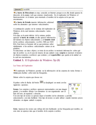 La barra de Direcciones es muy conocida en Internet porque es en ella donde aparece la 
dirección de la página web que estamos visualizando. En el explorador de Windows el 
funcionamiento es el mismo pero mostrado el nombre de la carpeta en la que nos 
encontramos. 
La barra de Estado muestra información adicional 
sobre los elementos que tenemos seleccionados. 
A continuación puedes ver la ventana del explorador de 
Windows de la cual tenemos seleccionados varios 
objetos. 
Si te fijas en la parte inferior de la ventana podrás 
apreciar la barra de estado, en ella aparece información 
del número de objetos seleccionados y el tamaño total 
de los archivos seleccionados ( en Kb, 1Mb son 1024 
Kb). Esta barra es bastante útil ya que podemos saber 
rápidamente si los archivos seleccionados entran en un 
pendrive. 
Si seleccionas un único objeto y se trata de un archivo te mostrará información sobre qué 
tipo de archivo es, en el caso de tratarse de una unidad o una carpeta te mostrará el número 
de objetos (carpetas o archivos) que contiene y el espacio libre que queda en la unidad en 
la cual nos encontramos. 
Unidad 3. El Explorador de Windows Xp (II) 
Las Vistas del Explorador 
El explorador de Windows permite ver la información de las carpetas de varias formas o 
vistas para facilitar sobre todo las búsquedas. 
Sitúate sobre la carpeta que deseas ver. 
Si pulsas sobre la flecha del botón se desplegará un menú con las 
siguientes opciones: 
Iconos. Las carpetas y archivos aparecen representados con una imagen 
grande y su nombre debajo. Los elementos se van organizando uno al 
lado del otro, de izquierda a derecha. 
Con este tipo de iconos se aprecia mejor el nombre de los elementos y permite 
seleccionarlos con más facilidad. Este tipo de iconos se suele utilizar cuando tenemos pocos 
elementos en alguna unidad o carpeta. 
Lista. Aparecen los iconos uno debajo del otro facilitando así las búsquedas por nombre, en 
esta vista no aparece más que el nombre de la carpeta o archivo. 
 