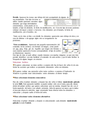 Detalle. Aparecen los iconos uno debajo del otro acompañado de algunas de 
sus propiedades. Este tipo de icono se 
utiliza cuando queremos encontrar algún 
elemento que tenga determinadas 
características, como puede ser su 
tamaño, el tipo de elemento, la fecha de modificación, etc. Con este tipo de icono podemos 
ordenar ( de mayor a menor o viceversa ) los elementos por el tamaño, la fecha de 
modificación, por el nombre, etc. 
Tanto con la vista en lista o en detalle los elementos aparecerán unos debajo de otros y en 
caso de eliminar o de agregar algún otro se reorganizarán las 
posiciones. 
Vista en miniatura. Aparecerá una pequeña representación del 
contenido de los archivos con formato de imagen, como puede 
ser .jpg, .jpeg, .bmp, .gif, etc. Aquellos que tengan otro formato o 
sean carpetas aparecerá el icono correspondiente al tipo de archivo 
en dimensiones mayores. 
Este tipo de vista se suele utilizar cuando tratamos con muchas imágenes ya que esta vista 
permite identificar con más facilidad el contenido de cada archivo y por lo tanto facilitar la 
búsqueda de alguna imagen en concreto. 
Seleccionar Archivos 
Si quieres seleccionar un único archivo o carpeta sólo has de hacer clic sobre él, de esta 
forma las acciones que realices se ejecutarán únicamente sobre ese elemento. 
Si quieres realizar una operación sobre varios archivos o carpetas el Explorador de 
Windows te permite tener seleccionados varios elementos al mismo tiempo. 
Para seleccionar elementos consecutivos 
Haz clic sobre el primer elemento y después haz clic sobre el último manteniendo pulsada 
la tecla Shift. Esta operación también se puede realizar sólo con el ratón, para ello sitúate 
detrás del primer archivo que quieres seleccionar pero no encima, después haz clic con el 
botón izquierdo del ratón y sin soltarlo arrástralo, debe de aparecer un marco que te indica 
el área que abarca la selección, sigue arrastrando hasta abarcar todos los elementos a 
seleccionar y después suelta el botón del ratón. 
Para seleccionar varios elementos alternativos 
Selecciona el primer elemento y después ve seleccionando cada elemento manteniendo 
pulsada la tecla Control. 
 