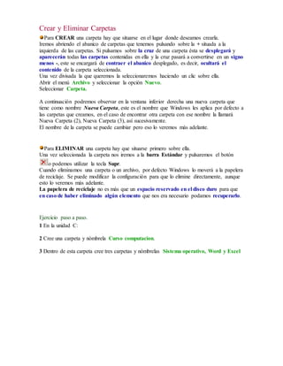 Crear y Eliminar Carpetas 
Para CREAR una carpeta hay que situarse en el lugar donde deseamos crearla. 
Iremos abriendo el abanico de carpetas que tenemos pulsando sobre la + situada a la 
izquierda de las carpetas. Si pulsamos sobre la cruz de una carpeta ésta se desplegará y 
aparecerán todas las carpetas contenidas en ella y la cruz pasará a convertirse en un signo 
menos -, este se encargará de contraer el abanico desplegado, es decir, ocultará el 
contenido de la carpeta seleccionada. 
Una vez divisada la que queremos la seleccionaremos haciendo un clic sobre ella. 
Abrir el menú Archivo y seleccionar la opción Nuevo. 
Seleccionar Carpeta. 
A continuación podremos observar en la ventana inferior derecha una nueva carpeta que 
tiene como nombre Nueva Carpeta, este es el nombre que Windows les aplica por defecto a 
las carpetas que creamos, en el caso de encontrar otra carpeta con ese nombre la llamará 
Nueva Carpeta (2), Nueva Carpeta (3), así sucesivamente. 
El nombre de la carpeta se puede cambiar pero eso lo veremos más adelante. 
Para ELIMINAR una carpeta hay que situarse primero sobre ella. 
Una vez seleccionada la carpeta nos iremos a la barra Estándar y pulsaremos el botón 
o podemos utilizar la tecla Supr. 
Cuando eliminamos una carpeta o un archivo, por defecto Windows lo moverá a la papelera 
de reciclaje. Se puede modificar la configuración para que lo elimine directamente, aunque 
esto lo veremos más adelante. 
La papelera de reciclaje no es más que un espacio reservado en el disco duro para que 
en caso de haber eliminado algún elemento que nos era necesario podamos recuperarlo. 
Ejercicio paso a paso. 
1 En la unidad C: 
2 Cree una carpeta y nómbrela Curso computacion. 
3 Dentro de esta carpeta cree tres carpetas y nómbrelas Sistema operativo, Word y Excel 
