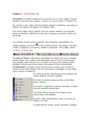 Unidad 2. El Escritorio (I) 
El Escritorio es la primera pantalla que nos aparecerá una vez se haya cargado el Sistema 
Operativo con el cual vamos a trabajar, en nuestro caso será el escritorio de Windows Me. 
Este escritorio es muy similar al de otros sistemas operativos de Windows, como puede ser 
Windows 95, Windows 98, Windows NT, Windows 2000,... 
Si no conoces ningún sistema operativo de los que te hemos nombrado no te preocupes 
porque a continuación explicamos las partes que lo componen y qué función realiza cada 
una de ellas. 
En el escritorio tenemos iconos que permiten abrir el programa correspondiente. Por 
ejemplo pinchando en el icono se abre el Internet Explorer. Más adelante verás cómo 
crearlos y organizarlos en el escritorio, también te explicaremos cómo cambiar el fondo. 
Las Barras y El Botón Inicio 
La barra de Tareas en ella tenemos representadas las ventanas que en estos momentos 
tenemos abiertas. Estas ventanas están representadas como un botón. Si el botón parece 
estar incrustado quiere decir que esa es la ventana con la que en este momento estamos 
trabajando. Podemos pasar de una ventana a otra pulsando el botón correspondiente. 
El Botón Inicio. Es el botón a través del cual podemos acceder a todo el abanico de 
opciones que nos ofrece Windows Me. Si lo seleccionamos se desplegará un menú similar 
al que se aparece a continuación. 
En el menú Programas aparecen parte de los programas que 
tenemos instalados en nuestro ordenador. 
En el menú Documentos aparece una lista con los últimos 
ficheros utilizados. 
Con el menú Configuración podremos personalizar el aspecto 
de nuestro ordenador a nuestro gusto. 
Con el menú Buscar podremos buscar ficheros que no 
sabemos donde están guardados. 
Si tenemos alguna duda podremos recurrir a la Ayuda que 
Windows nos ofrece. 
La opción Ejecutar permite ejecutar directamente comandos, 
 