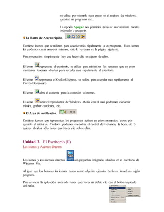 se utiliza por ejemplo para entrar en el registro de windows, 
ejecutar un programa etc... 
La opción Apagar nos permitirá reiniciar nuevamente nuestro 
ordenado o apagarlo. 
La Barra de Acceso rápido. 
Contiene iconos que se utilizan para acceder más rápidamente a un programa. Estos iconos 
los podemos crear nosotros mismos, esto lo veremos en la página siguiente. 
Para ejecutarlos simplemente hay que hacer clic en alguno de ellos. 
El icono representa el escritorio, se utiliza para minimizar las ventanas que en estos 
momentos tenemos abiertas para acceder más rapidamente al escritorio. 
El icono representa el OutlookExpress, se utiliza para acceder más rapidamente al 
Correo Electrónico. 
El icono abre el asistente para la conexión a Internet. 
El icono abre el reproductor de Windows Media con el cual podremos escuchar 
música, grabar canciones, etc. 
El Area de notificación. 
Contiene iconos que representan los programas activos en estos momentos, como por 
ejemplo el antivirus. También podemos encontrar el control del volumen, la hora, etc. Si 
quieres abrirlos sólo tienes que hacer clic sobre ellos. 
Unidad 2. El Escritorio (II) 
Los Iconos y Accesos directos 
Los iconos y los accesos directos son pequeñas imágenes situadas en el escritorio de 
Windows Me. 
Al igual que los botones los iconos tienen como objetivo ejecutar de forma inmediata algún 
programa. 
Para arrancar la aplicación asociada tienes que hacer un doble clic con el botón izquierdo 
del ratón. 
 
