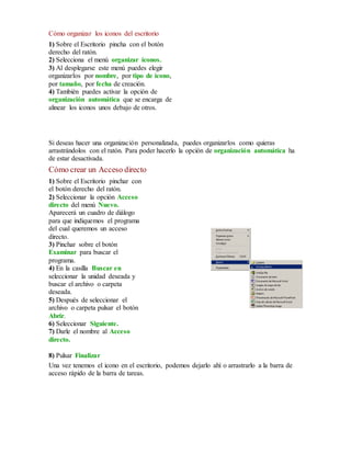 Cómo organizar los iconos del escritorio 
1) Sobre el Escritorio pincha con el botón 
derecho del ratón. 
2) Selecciona el menú organizar iconos. 
3) Al desplegarse este menú puedes elegir 
organizarlos por nombre, por tipo de icono, 
por tamaño, por fecha de creación. 
4) También puedes activar la opción de 
organización automática que se encarga de 
alinear los iconos unos debajo de otros. 
Si deseas hacer una organización personalizada, puedes organizarlos como quieras 
arrastrándolos con el ratón. Para poder hacerlo la opción de organización automática ha 
de estar desactivada. 
Cómo crear un Acceso directo 
1) Sobre el Escritorio pinchar con 
el botón derecho del ratón. 
2) Seleccionar la opción Acceso 
directo del menú Nuevo. 
Aparecerá un cuadro de diálogo 
para que indiquemos el programa 
del cual queremos un acceso 
directo. 
3) Pinchar sobre el botón 
Examinar para buscar el 
programa. 
4) En la casilla Buscar en 
seleccionar la unidad deseada y 
buscar el archivo o carpeta 
deseada. 
5) Después de seleccionar el 
archivo o carpeta pulsar el botón 
Abrir. 
6) Seleccionar Siguiente. 
7) Darle el nombre al Acceso 
directo. 
8) Pulsar Finalizar 
Una vez tenemos el icono en el escritorio, podemos dejarlo ahí o arrastrarlo a la barra de 
acceso rápido de la barra de tareas. 
 