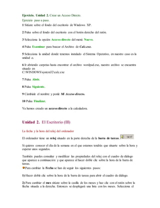 Ejercicio. Unidad 2. Crear un Acceso Directo. 
Ejercicio paso a paso. 
1 Sitúate sobre el fondo del escritorio de Windows XP. 
2 Pulsa sobre el fondo del escritorio con el botón derecho del ratón. 
3 Selecciona la opción Acceso directo del menú Nuevo. 
4 Pulsa Examinar para buscar el Archivo de Calc.exe. 
5 Selecciona la unidad donde tenemos instalado el Sistema Operativo, en nuestro caso es la 
unidad c. 
6 Ir abriendo carpetas hasta encontrar el archivo wordpad.exe, nuestro archivo se encuentra 
situado en 
C:WINDOWSsystem32calc.exe 
7 Pulsa Abrir. 
8 Pulsa Siguiente. 
9 Cámbiale el nombre y ponle Mi Acceso directo. 
10 Pulsa Finalizar. 
Ya hemos creado un acceso directo a la calculadora. 
Unidad 2. El Escritorio (III) 
La fecha y la hora del reloj del ordenador 
El ordenador tiene un reloj situado en la parte derecha de la barra de tareas. 
Si quieres conocer el día de la semana en el que estamos tendrás que situarte sobre la hora y 
esperar unos segundos. 
También puedes consultar y modificar las propiedades del reloj con el cuadro de diálogo 
que aparece a continuación y que aparece al hacer doble clic sobre la hora de la barra de 
tareas. 
Para cambiar la Fecha se han de seguir los siguientes pasos: 
1) Hacer doble clic sobre la hora de la barra de tareas para abrir el cuadro de diálogo. 
2) Para cambiar el mes sitúate sobre la casilla de los meses y haz clic con el ratón sobre la 
flecha situada a la derecha. Entonces se desplegará una lista con los meses. Selecciona el 
 