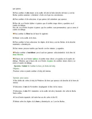que quieras. 
3) Para cambiar el año situate en la casilla del año (al lado derecho del mes) y con las 
flechas podrás aumentar o disminuir el año en el que nos encontramos. 
4) Para cambiar el día selecciona el que quieras del calendario que aparece. 
5) Haz clic en el botón Aplicar si quieres que el cambio tenga efecto y quedarte en el 
cuadro de diálogo. 
Haz clic en el botón Aceptar si quieres que los cambios sean permanentesy que se cierre el 
cuadro de diálogo. 
Para cambiar la Hora has de hacer lo siguiente: 
1) Situate en la casilla de la hora. 
2) Para cambiar la hora selecciona los digitos de la hora y con las flechas de la derecha 
auméntala o disminúyela. 
3) Este mismo proceso tendrás que hacerlo con los minutos y segundos. 
Puedes cambiar el meridiano por el cual nos guiamos seleccionándolo de la lista de 
Zona Horaria. 
Si haces clic en el botón Aplicar el cambio tiene efecto y te quedas en el cuadro de 
diálogo. Mientras que si haces clic en el botón Aceptar, los cambios tienen efecto y se 
cierra el cuadro de diálogo. 
Ejercicio. Unidad 2. Cambiar la hora y la fecha del reloj. 
Objetivo. 
Practicar cómo se puede cambiar el reloj del sistema. 
Ejercicio paso a paso. 
1 Haz doble clic sobre el reloj de Windows (la hora que aparece a la derecha de la barra de 
tareas). 
2 Selecciona el mes de Noviembre desplegando la lista de los meses. 
3 Selecciona el año 2011 situándote en la casilla del año y haciendo clic sobre la flecha 
hacia arriba. 
4 Con el botón izquierdo del ratón haz un clic sobre el día 02. 
5 Sitúate sobre los dígitos de la hora y disminúyela en 1 con las flechas. 
 