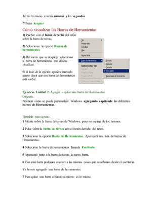 6 Haz lo mismo con los minutos y los segundos 
7 Pulsa Aceptar 
Cómo visualizar las Barras de Herramientas 
1) Pinchar con el botón derecho del ratón 
sobre la barra de tareas. 
2) Seleccionar la opción Barras de 
herramientas 
3) Del menú que se desplega seleccionar 
la barra de herramientas que deseas 
visualizar. 
Si al lado de la opción aparece marcada 
quiere decir que esa barra de herramientas 
está visible. 
Ejercicio. Unidad 2. Agregar o quitar una barra de Herramientas. 
Objetivo. 
Practicar cómo se puede personalizar Windows agregando o quitando las diferentes 
barras de Herramientas. 
Ejercicio paso a paso. 
1 Sitúate sobre la barra de tareas de Windows, pero no encima de los botones. 
2 Pulsa sobre la barra de tareas con el botón derecho del ratón. 
3 Selecciona la opción Barra de Herramientas. Aparecerá una lista de barras de 
Herramientas. 
4 Selecciona la barra de herramientas llamada Escritorio. 
5 Aparecerá junto a la barra de tareas la nueva barra. 
6 Con esta barra podemos acceder a las mismas cosas que accedemos desde el escritorio. 
Ya hemos agregado una barra de herramientas. 
7 Para quitar una barra el funcionamiento es lo mismo. 
 