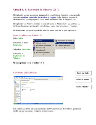 Unidad 3. El Explorador de Windows Xp (I) 
El Explorador es una herramienta indispensable en un Sistema Operativo ya que con ella 
podemos organizar y controlar los archivos y carpetas de los distintos sistemas de 
almacenamiento que dispongamos, como puede ser el disco duro, la disquetera, etc. 
El Explorador de Windows también es conocido como el Administrador de Archivos. A 
través de él podemos, por ejemplo, ver, eliminar, copiar o mover archivos y carpetas. 
Os aconsejamos que presteis particular atención a este tema por su gran importancia. 
Iniciar el Explorador de Windows XP 
Pulsar Inicio 
Selecciona el menú 
Programas 
Selecciona Accesorios 
Selecciona el 
Explorador de 
Windows 
O bien pulsar tecla Windows + E 
La Ventana del Explorador 
barra de títulos 
barra de menús 
barra estándar 
Esta ventana es similar a la que encontrarás al abrir el explorador de Windows, puede que 
cambie ya que la podemos configurar a nuestro gusto. 
 