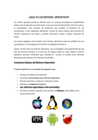 ¿QUE ES UNSISTEMA OPERATIVO?
Un sistema operativo puede ser definido como un conjunto de programas especialmente
hechos para la ejecución devarias tareas, en las quesirvedeintermediario entreel usuario y
la computadora. Este conjunto de programas que manejan el hardware de una
computadora u otro dispositivo electrónico. Provee de rutinas básicas para controlar los
distintos dispositivos del equipo y permite administrar, escalar y realizar interacción de
tareas.
Un sistema operativo, tiene también como función, administrar todos los periféricos deuna
computadora. Esel encargado demantener la integridad del sistema.
Existen muchos tipos de Sistemas Operativos, cuya complejidad varía dependiendo de qué
tipo de funciones proveen, y en qué tipo de equipo puede ser usado. Algunos sistemas
operativos permiten administrar gran cantidad de usuarios, en cambio otros controlan
dispositivosdehardware como bombasdepetróleo.
FuncionesbásicasdelSistemaOperativo
El sistemaoperativo esun conjunto deprogramas que:
 Inicializa el hardware del ordenador
 Suministrarutinas básicas para controlar dispositivos
 Permiteadministrar, escalonar einteractuar tareas
 Mantiene laintegridad desistema
 Lossistemasoperativosmásconocidos.
 Sindudas, el sistema operativo másconocido es Windows, desarrollado porla
empresa Microsoft.
 