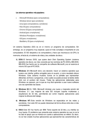 Los sistemas operativos máspopulares:
 - MicrosoftWindows (para computadoras).
- WindowsServer (para servidores)
- Linux (para computadoras yservidores)
- MacOS(para computadoras)
- ChromeOS(para computadoras)
- Android(para smartphones)
- WindowsPhone(para smartphones)
- iOS(para smartphones)
- BlackBerry OS (para smartphones)
Un sistema Operativo (SO) es en sí mismo un programa de computadora. Sin
embargo, es un programa muy especial, quizá el más complejo e importante en una
computadora. El SO despierta a la computadora y hace que reconozca a la CPU, la
memoria, el tecla do, el sistema de vídeo y las unidades de disco.
1) DOS: El famoso DOS, que quiere decir Disk Operating System (sistema
operativo de disco), es más conocido por los nombres de PC-DOS y MS-DOS.
MS-DOS fue hecho por la compañía de software Microsoft y es en esencia el
mismo SO que el PC-DOS.
2) Windows 3.1: Microsoft tomo una decisión, hacer un sistema operativo que
tuviera una interfaz gráfica amigable para el usuario, y como resultado obtuvo
Windows. Este sistema muestra íconos en la pantalla que representan
diferentes archivos o programas, a los cuales se puede accesar al darles doble
click con el puntero del mouse. Todas las aplicaciones elaboradas para
Windows se parecen, por lo que es muy fácil aprender a usar nuevo software
una vez aprendido las bases.
3) Windows 95: En 1995, Microsoft introdujo una nueva y mejorada versión del
Windows 3.1. Las mejoras de este SO incluyen soporte multitareas y
arquitectura de 32 bits, permitiendo así correr mejores aplicaciones para
mejorar la eficacia del trabajo.
4) Windows NT: Esta versión de Windows se especializa en las redes y
servidores. Con este SO se puede interactuar de forma eficaz entre dos o más
computadoras.
5) OS/2: Este SO fue hecho por IBM. Tiene soporte de 32 bits y su interfaz es
muy buena. El problema que presenta este sistema operativo es que no se le
ha dad el apoyo que se merece en cuanto a aplicaciones se refiere. Es decir,
no se han creado muchas aplicaciones que aprovechen las características de
 