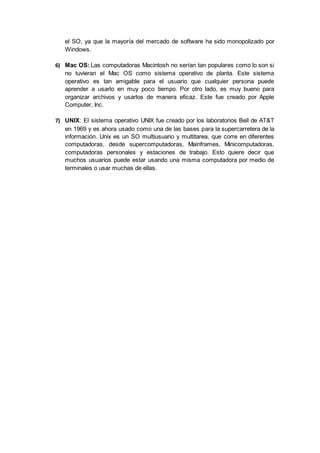 el SO, ya que la mayoría del mercado de software ha sido monopolizado por
Windows.
6) Mac OS: Las computadoras Macintosh no serían tan populares como lo son si
no tuvieran el Mac OS como sistema operativo de planta. Este sistema
operativo es tan amigable para el usuario que cualquier persona puede
aprender a usarlo en muy poco tiempo. Por otro lado, es muy bueno para
organizar archivos y usarlos de manera eficaz. Este fue creado por Apple
Computer, Inc.
7) UNIX: El sistema operativo UNIX fue creado por los laboratorios Bell de AT&T
en 1969 y es ahora usado como una de las bases para la supercarretera de la
información. Unix es un SO multiusuario y multitarea, que corre en diferentes
computadoras, desde supercomputadoras, Mainframes, Minicomputadoras,
computadoras personales y estaciones de trabajo. Esto quiere decir que
muchos usuarios puede estar usando una misma computadora por medio de
terminales o usar muchas de ellas.
 