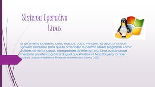 Sistema Operativo
Linux
Es un Sistema Operativo como MacOS, DOS o Windows. Es decir, Linux es el
software necesario para que tu ordenador te permita utilizar programas como:
editores de texto, juegos, navegadores de Internet, etc. Linux puede usarse
mediante un interfaz gráfico al igual que Windows o MacOS, pero también
puede usarse mediante línea de comandos como DOS.
 