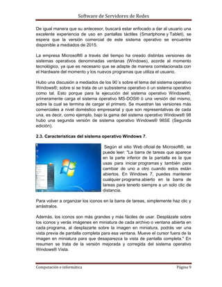 Software de Servidores de Redes
Computación e informática Página 9
De igual manera que su antecesor, buscará estar enfocado a dar al usuario una
excelente experiencia de uso en pantallas táctiles (Smartphone y Tablet), se
espera que la versión comercial de este sistema operativo se encuentre
disponible a mediados de 2015.
La empresa Microsoft® a través del tiempo ha creado distintas versiones de
sistemas operativos denominadas ventanas (Windows), acorde al momento
tecnológico, ya que es necesario que se adapte de manera correlacionada con
el Hardware del momento y los nuevos programas que utiliza el usuario.
Hubo una discusión a mediados de los 90´s sobre el tema del sistema operativo
Windows®; sobre si se trata de un subsistema operativo ó un sistema operativo
como tal. Esto porque para la ejecución del sistema operativo Windows®,
primeramente carga el sistema operativo MS-DOS® ó una versión del mismo,
sobre la cual se termina de cargar el primero. Se muestran las versiones más
comerciales a nivel doméstico empresarial y que son representativas de cada
una, es decir, como ejemplo, bajo la gama del sistema operativo Windows® 98
hubo una segunda versión de sistema operativo Windows® 98SE (Segunda
edición).
2.3. Características del sistema operativo Windows 7.
Según el sitio Web oficial de Microsoft®, se
puede leer: "La barra de tareas que aparece
en la parte inferior de la pantalla es la que
usas para iniciar programas y también para
cambiar de uno a otro cuando estos están
abiertos. En Windows 7, puedes mantener
cualquier programa abierto en la barra de
tareas para tenerlo siempre a un solo clic de
distancia.
Para volver a organizar los iconos en la barra de tareas, simplemente haz clic y
arrástralos.
Además, los iconos son más grandes y más fáciles de usar. Desplázate sobre
los iconos y verás imágenes en miniatura de cada archivo o ventana abierta en
cada programa, al desplazarte sobre la imagen en miniatura, podrás ver una
vista previa de pantalla completa para esa ventana. Mueve el cursor fuera de la
imagen en miniatura para que desaparezca la vista de pantalla completa." En
resumen se trata de la versión mejorada y corregida del sistema operativo
Windows® Vista.
 