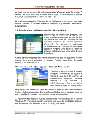 Software de Servidores de Redes
Computación e informática Página 10
Al igual que su sucesor del sistema operativo Windows Vista, la versión 7
cuenta con varias versiones: Estárter, Home Basic, Home Premium 32 bits/64
bits, Professional 32/64 bits y Ultímate 32/64 bits.
Nota: el sistema operativo Windows Server 2008 (Versión para servidores) es la
versión paralela al sistema operativo Windows 7 (Versiones Domésticas-
Empresariales
2.4. Características del sistema operativo Windows Vista.
Seguridad de la información personal, del
propio equipo y, en general, del uso familiar
del sistema está más reforzada que en las
versiones anteriores del sistema operativo
Windows®. Por ejemplo, el explorador
de Internet Explorer 7 incluye en el sistema
operativo Windows vista defensas contra el
software malintencionado y los sitios de web
fraudulento.
Control parental integrado les permite asegurarse de que sus pequeños usen el
equipo de manera adecuada y segura. Función automática de copia
de seguridad de los archivos
Características del sistema operativo Microsoft Windows XP.
Asistencia remota permite al usuario
compartir el control de su equipo a
través de una red o de Internet. La
característica Restaurar sistema
permite a los usuarios y
administradores restaurar un equipo
a un estado anterior sin perder datos.
Proporciona una consola de línea de comandos para que los administradores
inicien y detengan servicios, den formato a unidades, lean y escriban datos en
una unidad local y realicen otras muchas tareas administrativas.
Al instalar ciertas clases de nuevos controladores de dispositivos, en la versión
Windows XP Profesional edición, mantiene una copia del controlador antiguo,
que se puede volver a instalar si se produce algún problema.
 