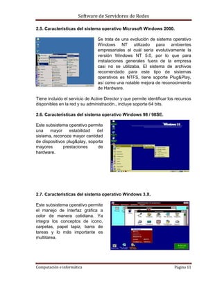 Software de Servidores de Redes
Computación e informática Página 11
2.5. Características del sistema operativo Microsoft Windows 2000.
Se trata de una evolución de sistema operativo
Windows NT utilizado para ambientes
empresariales el cuál sería evolutivamente la
versión Windows NT 5.0, por lo que para
instalaciones generales fuera de la empresa
casi no se utilizaba. El sistema de archivos
recomendado para este tipo de sistemas
operativos es NTFS, tiene soporte Plug&Play,
así como una notable mejora de reconocimiento
de Hardware.
Tiene incluido el servicio de Active Director y que permite identificar los recursos
disponibles en la red y su administración., incluye soporte 64 bits.
2.6. Características del sistema operativo Windows 98 / 98SE.
Este subsistema operativo permite
una mayor estabilidad del
sistema, reconoce mayor cantidad
de dispositivos plug&play, soporta
mayores prestaciones de
hardware.
2.7. Características del sistema operativo Windows 3.X.
Este subsistema operativo permite
el manejo de interfaz gráfica a
color de manera cotidiana. Ya
integra los conceptos de icono,
carpetas, papel tapiz, barra de
tareas y lo más importante es
multitarea.
 