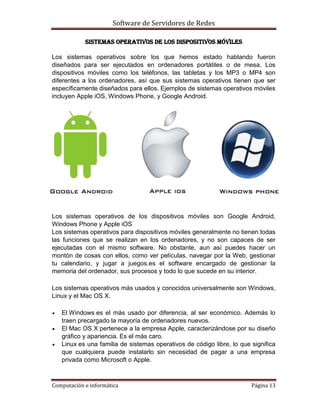 Software de Servidores de Redes
Computación e informática Página 13
Sistemas operativos de los dispositivos móviles
Los sistemas operativos sobre los que hemos estado hablando fueron
diseñados para ser ejecutados en ordenadores portátiles o de mesa. Los
dispositivos móviles como los teléfonos, las tabletas y los MP3 o MP4 son
diferentes a los ordenadores, así que sus sistemas operativos tienen que ser
específicamente diseñados para ellos. Ejemplos de sistemas operativos móviles
incluyen Apple iOS, Windows Phone, y Google Android.
Los sistemas operativos de los dispositivos móviles son Google Android,
Windows Phone y Apple iOS
Los sistemas operativos para dispositivos móviles generalmente no tienen todas
las funciones que se realizan en los ordenadores, y no son capaces de ser
ejecutadas con el mismo software. No obstante, aun así puedes hacer un
montón de cosas con ellos, como ver películas, navegar por la Web, gestionar
tu calendario, y jugar a juegos.es el software encargado de gestionar la
memoria del ordenador, sus procesos y todo lo que sucede en su interior.
Los sistemas operativos más usados y conocidos universalmente son Windows,
Linux y el Mac OS X.
 El Windows es el más usado por diferencia, al ser económico. Además lo
traen precargado la mayoría de ordenadores nuevos.
 El Mac OS X pertenece a la empresa Apple, caracterizándose por su diseño
gráfico y apariencia. Es el más caro.
 Linux es una familia de sistemas operativos de código libre, lo que significa
que cualquiera puede instalarlo sin necesidad de pagar a una empresa
privada como Microsoft o Apple.
 