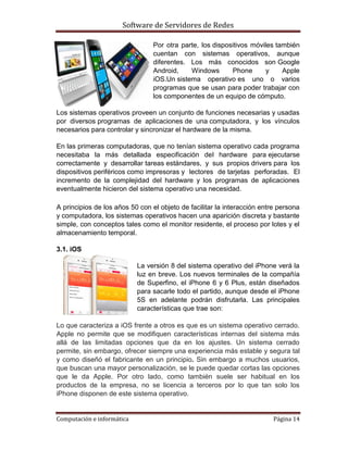 Software de Servidores de Redes
Computación e informática Página 14
Por otra parte, los dispositivos móviles también
cuentan con sistemas operativos, aunque
diferentes. Los más conocidos son Google
Android, Windows Phone y Apple
iOS.Un sistema operativo es uno o varios
programas que se usan para poder trabajar con
los componentes de un equipo de cómputo.
Los sistemas operativos proveen un conjunto de funciones necesarias y usadas
por diversos programas de aplicaciones de una computadora, y los vínculos
necesarios para controlar y sincronizar el hardware de la misma.
En las primeras computadoras, que no tenían sistema operativo cada programa
necesitaba la más detallada especificación del hardware para ejecutarse
correctamente y desarrollar tareas estándares, y sus propios drivers para los
dispositivos periféricos como impresoras y lectores de tarjetas perforadas. El
incremento de la complejidad del hardware y los programas de aplicaciones
eventualmente hicieron del sistema operativo una necesidad.
A principios de los años 50 con el objeto de facilitar la interacción entre persona
y computadora, los sistemas operativos hacen una aparición discreta y bastante
simple, con conceptos tales como el monitor residente, el proceso por lotes y el
almacenamiento temporal.
3.1. iOS
La versión 8 del sistema operativo del iPhone verá la
luz en breve. Los nuevos terminales de la compañía
de Superfino, el iPhone 6 y 6 Plus, están diseñados
para sacarle todo el partido, aunque desde el iPhone
5S en adelante podrán disfrutarla. Las principales
características que trae son:
Lo que caracteriza a iOS frente a otros es que es un sistema operativo cerrado.
Apple no permite que se modifiquen características internas del sistema más
allá de las limitadas opciones que da en los ajustes. Un sistema cerrado
permite, sin embargo, ofrecer siempre una experiencia más estable y segura tal
y como diseñó el fabricante en un principio. Sin embargo a muchos usuarios,
que buscan una mayor personalización, se le puede quedar cortas las opciones
que le da Apple. Por otro lado, como también suele ser habitual en los
productos de la empresa, no se licencia a terceros por lo que tan solo los
iPhone disponen de este sistema operativo.
 