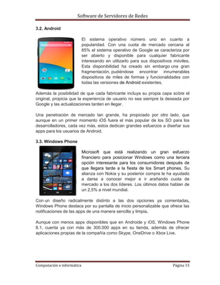 Software de Servidores de Redes
Computación e informática Página 15
3.2. Android
El sistema operativo número uno en cuanto a
popularidad. Con una cuota de mercado cercana al
85% el sistema operativo de Google se caracteriza por
ser abierto y disponible para cualquier fabricante
interesando en utilizarlo para sus dispositivos móviles.
Esta disponibilidad ha creado sin embargo una gran
fragmentación, pudiéndose encontrar innumerables
dispositivos de miles de formas y funcionalidades con
todas las versiones de Android existentes.
Además la posibilidad de que cada fabricante incluya su propia capa sobre el
original, propicia que la experiencia de usuario no sea siempre la deseada por
Google y las actualizaciones tarden en llegar.
Una penetración de mercado tan grande, ha propiciado por otro lado, que
aunque en un primer momento iOS fuera el más popular de los SO para los
desarrolladores, cada vez más, estos dedican grandes esfuerzos a diseñar sus
apps para los usuarios de Android.
3.3. Windows Phone
Microsoft que está realizando un gran esfuerzo
financiero para posicionar Windows como una tercera
opción interesante para los consumidores después de
que llegara tarde a la fiesta de los Smart phones. Su
alianza con Nokia y su posterior compra le ha ayudado
a darse a conocer mejor e ir arañando cuota de
mercado a los dos líderes. Los últimos datos hablan de
un 2,5% a nivel mundial.
Con un diseño radicalmente distinto a las dos opciones ya comentadas,
Windows Phone destaca por su pantalla de inicio personalizable que ofrece las
notificaciones de las apps de una manera sencilla y limpia.
Aunque con menos apps disponibles que en Androide y iOS, Windows Phone
8.1, cuenta ya con más de 300.000 apps en su tienda, además de ofrecer
aplicaciones propias de la compañía como Skype, OneDrive o Xbox Live.
 