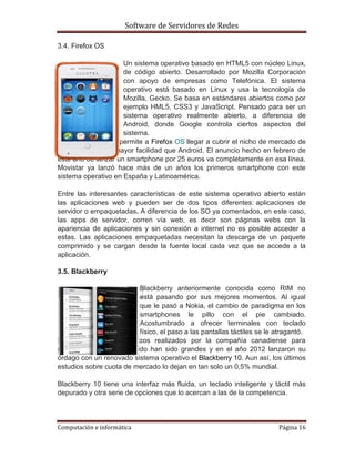 Software de Servidores de Redes
Computación e informática Página 16
3.4. Firefox OS
Un sistema operativo basado en HTML5 con núcleo Linux,
de código abierto. Desarrollado por Mozilla Corporación
con apoyo de empresas como Telefónica. El sistema
operativo está basado en Linux y usa la tecnología de
Mozilla, Gecko. Se basa en estándares abiertos como por
ejemplo HML5, CSS3 y JavaScript. Pensado para ser un
sistema operativo realmente abierto, a diferencia de
Android, donde Google controla ciertos aspectos del
sistema.
Esta característica, permite a Firefox OS llegar a cubrir el nicho de mercado de
la gama baja con mayor facilidad que Android. El anuncio hecho en febrero de
este año de lanzar un smartphone por 25 euros va completamente en esa línea.
Movistar ya lanzó hace más de un años los primeros smartphone con este
sistema operativo en España y Latinoamérica.
Entre las interesantes características de este sistema operativo abierto están
las aplicaciones web y pueden ser de dos tipos diferentes: aplicaciones de
servidor o empaquetadas. A diferencia de los SO ya comentados, en este caso,
las apps de servidor, corren vía web, es decir son páginas webs con la
apariencia de aplicaciones y sin conexión a internet no es posible acceder a
estas. Las aplicaciones empaquetadas necesitan la descarga de un paquete
comprimido y se cargan desde la fuente local cada vez que se accede a la
aplicación.
3.5. Blackberry
Blackberry anteriormente conocida como RIM no
está pasando por sus mejores momentos. Al igual
que le pasó a Nokia, el cambio de paradigma en los
smartphones le pillo con el pie cambiado.
Acostumbrado a ofrecer terminales con teclado
físico, el paso a las pantallas táctiles se le atragantó.
Sin embargo, los esfuerzos realizados por la compañía canadiense para
recuperar el terreno perdido han sido grandes y en el año 2012 lanzaron su
órdago con un renovado sistema operativo el Blackberry 10. Aun así, los últimos
estudios sobre cuota de mercado lo dejan en tan solo un 0,5% mundial.
Blackberry 10 tiene una interfaz más fluida, un teclado inteligente y táctil más
depurado y otra serie de opciones que lo acercan a las de la competencia.
 