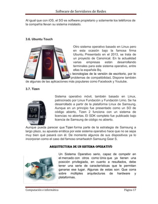 Software de Servidores de Redes
Computación e informática Página 17
Al igual que con iOS, el SO es software propietario y solamente los teléfonos de
la compañía llevan su sistema instalado.
3.6. Ubuntu Touch
Otro sistema operativo basado en Linux pero
en esta ocasión bajo la famosa firma
Ubuntu. Presentado en el 2013, se trata de
un proyecto de Canonical. En la actualidad
varias empresas están desarrollando
terminales para este sistema operativo, entre
ellas la española Bq.
Ubuntu Touch utiliza las mismas tecnologías de la versión de escritorio, por lo
que ambas comparten apps sin problemas de compatibilidad. Dispone también
de algunas de las aplicaciones más populares como Facebook y Youtube.
3.7. Tizen
Sistema operativo móvil, también basado en Linux,
patrocinado por Linux Fundación y Fundación Limo. Se ha
desarrollado a partir de la plataforma Linux de Samsung.
Aunque en un principio fue presentado como un SO de
código abierto, Tizen 2 funciona con un sistema de
licencias no abiertas. El SDK completo fue publicado bajo
licencia de Samsung de código no abierto.
Aunque pueda parecer que Tizen forma parte de la estrategia de Samsung a
largo plazo, su apuesta errática por este sistema operativo hace que no se sepa
muy bien qué pasará con él. De momento algunos de sus dispositivos ya lo
incorporan como el caso del famoso smartwatch Samsung Gear S.
Arquitectura de un sistema operativo
Un Sistema Operativo serio, capaz de competir en
el mercado con otros como Unix que ya tienen una
posición privilegiada, en cuanto a resultados, debe
tener una serie de características que le permitan
ganarse ese lugar. Algunas de estas son: Que corra
sobre múltiples arquitecturas de hardware y
plataformas.
 