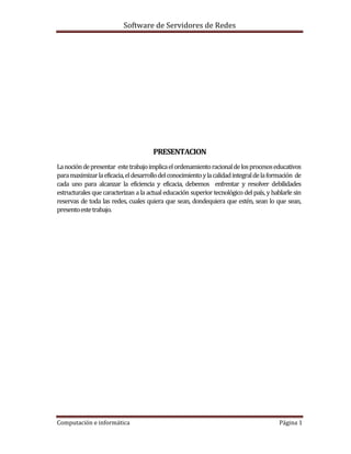 Software de Servidores de Redes
Computación e informática Página 1
PRESENTACION
Lanocióndepresentar estetrabajoimplicaelordenamientoracionaldelosprocesoseducativos
paramaximizarlaeficacia,eldesarrollodelconocimientoylacalidadintegraldelaformación de
cada uno para alcanzar la eficiencia y eficacia, debemos enfrentar y resolver debilidades
estructurales que caracterizan a la actual educación superior tecnológico del país, y hablarle sin
reservas de toda las redes, cuales quiera que sean, dondequiera que estén, sean lo que sean,
presentoestetrabajo.
 
