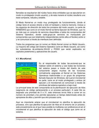 Software de Servidores de Redes
Computación e informática Página 19
llamadas se expulsarían del núcleo hacia otras entidades que se ejecutarían en
modo no privilegiado (modo usuario), y de esta manera el núcleo resultaría una
base compacta, robusta y estable.
El Modo Kernel es un modo muy privilegiado de funcionamiento, donde el
código tiene el acceso directo a todo el hardware y toda la memoria, incluso a
los espacios de dirección de todos los procesos del modo usuario. La parte de
WINDOWS que corre en el modo Kernel se llama Ejecutor de Windows, que no
es más que un conjunto de servicios disponibles a todos los componentes del
Sistema Operativo, donde cada grupo de servicios es manipulado por
componentes que son totalmente independientes (entre ellos el Núcleo) entre sí
y se comunican a través de interfaces bien definidas.
Todos los programas que no corren en Modo Kernel corren en Modo Usuario.
La mayoría del código del Sistema Operativo corre en Modo Usuario, así como
los subsistemas de ambiente (Win32 y POSIX que serán explicados en
capítulos posteriores) y aplicaciones de usuario.
4.1. MicroKernel.
Es el responsable de todas las acciones que se
realizan sobre el sistema y casi todas las funciones
del sistema pasan a través del diseño de este
componente asigna muchas de las funciones
normalmente asignadas al Kernel en los Sistemas
Operativos tradicionales a un grupo de programas
llamado Ejecutor de Windows, del cual el microkernel
es parte, corre en el modo privilegiado y ambos (el
ejecutor y el microkernel) se comunican a través de
primitivas del sistema operativo a bajo nivel.
La principal tarea de este componente es la planificación de ejecución de hilos
(segmento de código perteneciente a un proceso particular). A cada hilo es
asignada una prioridad de 0 a 31, este entonces envía hilos a correr en su
número de prioridad y los permite ejecutarse un tiempo determinado antes de
apropiarse de ellos y permitir que otro proceso corra.
Aquí es importante aclarar que el microkernel no planifica la ejecución de
procesos, sino que planifica la ejecución de hilos en el entorno de un proceso,
este procedimiento es el que hace posible la multitarea con preferencia al ser el
microkernel el que planifica la ejecución de todo el código que corre en el
sistema.
 