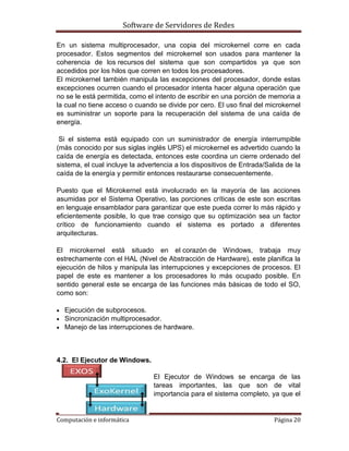 Software de Servidores de Redes
Computación e informática Página 20
En un sistema multiprocesador, una copia del microkernel corre en cada
procesador. Estos segmentos del microkernel son usados para mantener la
coherencia de los recursos del sistema que son compartidos ya que son
accedidos por los hilos que corren en todos los procesadores.
El microkernel también manipula las excepciones del procesador, donde estas
excepciones ocurren cuando el procesador intenta hacer alguna operación que
no se le está permitida, como el intento de escribir en una porción de memoria a
la cual no tiene acceso o cuando se divide por cero. El uso final del microkernel
es suministrar un soporte para la recuperación del sistema de una caída de
energía.
Si el sistema está equipado con un suministrador de energía interrumpible
(más conocido por sus siglas inglés UPS) el microkernel es advertido cuando la
caída de energía es detectada, entonces este coordina un cierre ordenado del
sistema, el cual incluye la advertencia a los dispositivos de Entrada/Salida de la
caída de la energía y permitir entonces restaurarse consecuentemente.
Puesto que el Microkernel está involucrado en la mayoría de las acciones
asumidas por el Sistema Operativo, las porciones críticas de este son escritas
en lenguaje ensamblador para garantizar que este pueda correr lo más rápido y
eficientemente posible, lo que trae consigo que su optimización sea un factor
crítico de funcionamiento cuando el sistema es portado a diferentes
arquitecturas.
El microkernel está situado en el corazón de Windows, trabaja muy
estrechamente con el HAL (Nivel de Abstracción de Hardware), este planifica la
ejecución de hilos y manipula las interrupciones y excepciones de procesos. El
papel de este es mantener a los procesadores lo más ocupado posible. En
sentido general este se encarga de las funciones más básicas de todo el SO,
como son:
 Ejecución de subprocesos.
 Sincronización multiprocesador.
 Manejo de las interrupciones de hardware.
4.2. El Ejecutor de Windows.
El Ejecutor de Windows se encarga de las
tareas importantes, las que son de vital
importancia para el sistema completo, ya que el
 