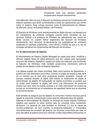 Software de Servidores de Redes
Computación e informática Página 21
microkernel está casi siempre demasiado
ocupado para dirigirse directamente.
Una definición clara es que el Ejecutor de Windows provee los fundamentos del
sistema operativo que serán suministradas a todas las aplicaciones que corren
sobre el sistema. Este incluye servicios como la Administración de Objetos,
de Memoria virtual, de Entrada-Salida y de Procesos.
El Ejecutor de Windows corre exclusivamente en Modo Kernel y es llamado por
los subsistemas de ambiente protegido cuando estos necesitan de sus
servicios. Debido a la jerarquía de Windows las aplicaciones que corren en
Modo Usuario no pueden llamar segmentos del Ejecutor de Windows
directamente, sino servicios de demanda de los subsistemas de ambiente
(explicado en capítulos posteriores), como Win32 y POSIX los que a su vez se
encargan de llamar los componentes del Ejecutor de Windows.
4.3. El Administrador de Objetos.
El Administrador de Objetos (Objeto Manager) es usado para crear, modificar y
eliminar objetos (tipos de datos abstractos que son usados para representar
recursos del Sistema Operativo) usados por todos los sistemas que conforman
el Ejecutor de Windows. Este también proporciona información sobre el
estado de los objetos a todo el Sistema Operativo.
Los objetos pueden ser cosas concretas, tales como puertos de dispositivos, o
pueden ser más abstractos como hilos. Cuando un objeto es creado a este se le
da un nombre por el cual otros programas pueden accederle. Cuando un
proceso necesita acceder al objeto este solicita un tratamiento de objeto al
administrador de objetos. El manipulador de objetos suministra un puntero que
es usado para localizar al objeto, así como una información de control de
acceso que dice cómo se puede acceder a él. Esta información de control de
acceso es suministrada por el subsistema de seguridad (tema que se abordará
en próximos temas).
Este también se asegura que los objetos no consuman muchos recursos (por lo
regular la memoria), manteniendo cuotas para los diferentes tipos de objetos.
Además el Administrador de Objetos se encarga de limpiar objetos huérfanos
(objetos que parecen no tener dueño), esto es conocido como recolección
de basura. La carencia de esta facilidad en Windows 3.x era la causa de
muchos problemas, ya que cuando un programa colapsaba o manipulaba
incorrectamente los recursos del sistema, los recursos consumidos por este no
eran devueltos al sistema para que volvieran a estar disponibles produciendo un
 