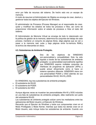 Software de Servidores de Redes
Computación e informática Página 22
error por falta de recursos del sistema. De hecho esto era un escape de
memoria.
A modo de resumen el Administrador de Objetos se encarga de crear, destruir y
gestionar todos los objetos del Ejecutor de Windows.
.
El administrador de Procesos (Process Manager) es el responsable de crear,
quitar y modificar los estados de todos los procesos e hilos, así como de
proporcionar información sobre el estado de procesos e hilos al resto del
sistema.
El Administrador de Memoria Virtual se encarga de todo lo relacionado con
la política de gestión de la memoria, determina los conjuntos de trabajo de cada
proceso, mantiene un conjunto de páginas libres, elige páginas que se van a
pasar a la memoria real, sube y baja páginas entre la memoria RAM y
el archivo de intercambio en disco.
4.5. Subsistemas de Ambiente Protegido.
Dos de los objetivos de WINDOWS
son personalidad y compatibilidad. Esto ha sido
logrado a través de los subsistemas de ambiente
protegido. La personalidad esencialmente significa
que WINDOWS expone múltiples conjuntos de
interfaces de programas de aplicación (APIs) y
puede actuar eficazmente como si fuera un
sistema operativo diferente. WINDOWS viene con
una personalidad POSIX y OS/2 además de sus
personalidades Win32, Win16 y DOS.
En WINDOWS, hay tres subsistemas de ambiente protegido:
 El subsistema de Win32
 El subsistema de POSIX
 El subsistema de OS/2
Aunque algunas veces se muestran las personalidades Win16 y DOS incluidas
en una lista de subsistemas de ambiente protegido, ellas realmente son parte
del subsistema Win32.
Los subsistemas de ambiente protegido actúan como los mediadores entre las
aplicaciones del Modo Usuario y el Ejecutor de Windows.
Recuerde que el Ejecutor de Windows y todos sus componentes viven en el
Modo Privilegiado o Modo Kernel, mientras que todos los demás viven en el
Modo Usuario, esto incluye todos los subsistemas de ambiente. Cuando una
 
