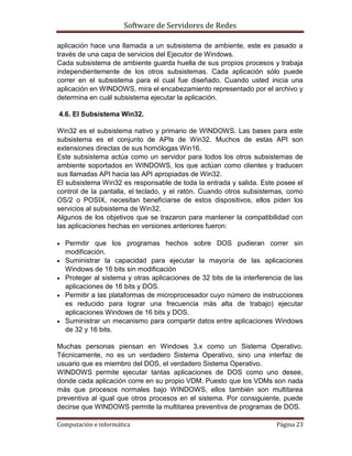 Software de Servidores de Redes
Computación e informática Página 23
aplicación hace una llamada a un subsistema de ambiente, este es pasado a
través de una capa de servicios del Ejecutor de Windows.
Cada subsistema de ambiente guarda huella de sus propios procesos y trabaja
independientemente de los otros subsistemas. Cada aplicación sólo puede
correr en el subsistema para el cual fue diseñado. Cuando usted inicia una
aplicación en WINDOWS, mira el encabezamiento representado por el archivo y
determina en cuál subsistema ejecutar la aplicación.
4.6. El Subsistema Win32.
Win32 es el subsistema nativo y primario de WINDOWS. Las bases para este
subsistema es el conjunto de APIs de Win32. Muchos de estas API son
extensiones directas de sus homólogas Win16.
Este subsistema actúa como un servidor para todos los otros subsistemas de
ambiente soportados en WINDOWS, los que actúan como clientes y traducen
sus llamadas API hacia las API apropiadas de Win32.
El subsistema Win32 es responsable de toda la entrada y salida. Este posee el
control de la pantalla, el teclado, y el ratón. Cuando otros subsistemas, como
OS/2 o POSIX, necesitan beneficiarse de estos dispositivos, ellos piden los
servicios al subsistema de Win32.
Algunos de los objetivos que se trazaron para mantener la compatibilidad con
las aplicaciones hechas en versiones anteriores fueron:
 Permitir que los programas hechos sobre DOS pudieran correr sin
modificación.
 Suministrar la capacidad para ejecutar la mayoría de las aplicaciones
Windows de 16 bits sin modificación
 Proteger al sistema y otras aplicaciones de 32 bits de la interferencia de las
aplicaciones de 16 bits y DOS.
 Permitir a las plataformas de microprocesador cuyo número de instrucciones
es reducido para lograr una frecuencia más alta de trabajo) ejecutar
aplicaciones Windows de 16 bits y DOS.
 Suministrar un mecanismo para compartir datos entre aplicaciones Windows
de 32 y 16 bits.
Muchas personas piensan en Windows 3.x como un Sistema Operativo.
Técnicamente, no es un verdadero Sistema Operativo, sino una interfaz de
usuario que es miembro del DOS, el verdadero Sistema Operativo.
WINDOWS permite ejecutar tantas aplicaciones de DOS como uno desee,
donde cada aplicación corre en su propio VDM. Puesto que los VDMs son nada
más que procesos normales bajo WINDOWS, ellos también son multitarea
preventiva al igual que otros procesos en el sistema. Por consiguiente, puede
decirse que WINDOWS permite la multitarea preventiva de programas de DOS.
 