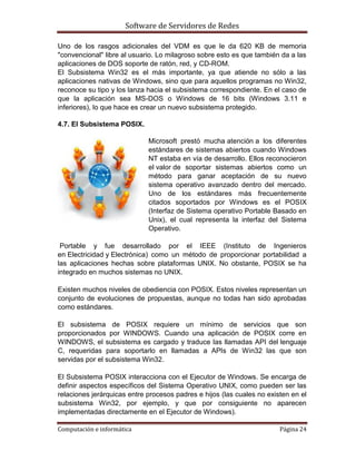 Software de Servidores de Redes
Computación e informática Página 24
Uno de los rasgos adicionales del VDM es que le da 620 KB de memoria
"convencional" libre al usuario. Lo milagroso sobre esto es que también da a las
aplicaciones de DOS soporte de ratón, red, y CD-ROM.
El Subsistema Win32 es el más importante, ya que atiende no sólo a las
aplicaciones nativas de Windows, sino que para aquellos programas no Win32,
reconoce su tipo y los lanza hacia el subsistema correspondiente. En el caso de
que la aplicación sea MS-DOS o Windows de 16 bits (Windows 3.11 e
inferiores), lo que hace es crear un nuevo subsistema protegido.
4.7. El Subsistema POSIX.
Microsoft prestó mucha atención a los diferentes
estándares de sistemas abiertos cuando Windows
NT estaba en vía de desarrollo. Ellos reconocieron
el valor de soportar sistemas abiertos como un
método para ganar aceptación de su nuevo
sistema operativo avanzado dentro del mercado.
Uno de los estándares más frecuentemente
citados soportados por Windows es el POSIX
(Interfaz de Sistema operativo Portable Basado en
Unix), el cual representa la interfaz del Sistema
Operativo.
Portable y fue desarrollado por el IEEE (Instituto de Ingenieros
en Electricidad y Electrónica) como un método de proporcionar portabilidad a
las aplicaciones hechas sobre plataformas UNIX. No obstante, POSIX se ha
integrado en muchos sistemas no UNIX.
Existen muchos niveles de obediencia con POSIX. Estos niveles representan un
conjunto de evoluciones de propuestas, aunque no todas han sido aprobadas
como estándares.
El subsistema de POSIX requiere un mínimo de servicios que son
proporcionados por WINDOWS. Cuando una aplicación de POSIX corre en
WINDOWS, el subsistema es cargado y traduce las llamadas API del lenguaje
C, requeridas para soportarlo en llamadas a APIs de Win32 las que son
servidas por el subsistema Win32.
El Subsistema POSIX interacciona con el Ejecutor de Windows. Se encarga de
definir aspectos específicos del Sistema Operativo UNIX, como pueden ser las
relaciones jerárquicas entre procesos padres e hijos (las cuales no existen en el
subsistema Win32, por ejemplo, y que por consiguiente no aparecen
implementadas directamente en el Ejecutor de Windows).
 