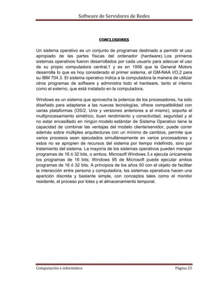 Software de Servidores de Redes
Computación e informática Página 25
Conclusiones
Un sistema operativo es un conjunto de programas destinado a permitir el uso
apropiado de las partes físicas del ordenador (hardware). Los primeros
sistemas operativos fueron desarrollados por cada usuario para adecuar el uso
de su propio computadora central,1 y es en 1956 que la General Motors
desarrolla lo que es hoy considerado el primer sistema, el GM-NAA I/O,2 para
su IBM 704.3. El sistema operativo indica a la computadora la manera de utilizar
otros programas de software y administra todo el hardware, tanto el interno
como el externo, que está instalado en la computadora.
Windows es un sistema que aprovecha la potencia de los procesadores, ha sido
diseñado para adaptarse a las nuevas tecnologías, ofrece compatibilidad con
varias plataformas (OS/2, Unix y versiones anteriores a el mismo), soporta el
multiprocesamiento simétrico, buen rendimiento y conectividad, seguridad y al
no estar encasillado en ningún modelo estándar de Sistema Operativo tiene la
capacidad de combinar las ventajas del modelo cliente/servidor, puede correr
además sobre múltiples arquitecturas con un mínimo de cambios, permite que
varios procesos sean ejecutados simultáneamente en varios procesadores y
estos no se apropien de recursos del sistema por tiempo indefinido, sino por
tratamiento del sistema. La mayoría de los sistemas operativos pueden manejar
programas de 16 ó 32 bits, o ambos. Microsoft Windows 3.x ejecuta únicamente
los programas de 16 bits; Windows 95 de Microsoft puede ejecutar ambos
programas de 16 ó 32 bits. A principios de los años 50 con el objeto de facilitar
la interacción entre persona y computadora, los sistemas operativos hacen una
aparición discreta y bastante simple, con conceptos tales como el monitor
residente, el proceso por lotes y el almacenamiento temporal.
 
