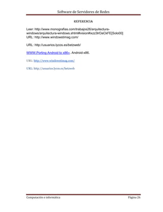 Software de Servidores de Redes
Computación e informática Página 26
REFERENCIA
Leer: http://www.monografias.com/trabajos26/arquitectura-
windows/arquitectura-windows.shtml#vision#ixzz3lrOaCkFE[Solo00]
URL: http://www.windowstimag.com/
URL: http://usuarios.lycos.es/betzweb/
WWW.Porting Android to x86». Android-x86.
URL: http://www.windowstimag.com/
URL: http://usuarios.lycos.es/betzweb
 