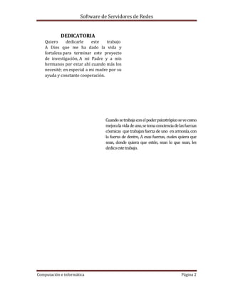 Software de Servidores de Redes
Computación e informática Página 2
DEDICATORIA
Quiero dedicarle este trabajo
A Dios que me ha dado la vida y
fortaleza para terminar este proyecto
de investigación, A mi Padre y a mis
hermanos por estar ahí cuando más los
necesité; en especial a mi madre por su
ayuda y constante cooperación.
Cuandosetrabajaconelpoderpsicotrópicosevecomo
mejoralavidadeuno,setomaconcienciadelasfuerzas
cósmicas que trabajan fuerza de uno en armonía, con
la fuerza de dentro, A esas fuerzas, cuales quiera que
sean, donde quiera que estén, sean lo que sean, les
dedicoestetrabajo.
 